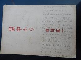 獄中から　著者 市川正一
    出版社 暁書房
    刊行年 昭22
    解説 初版
市川 正一（いちかわ しょういち、1892年3月20日 - 1945年3月15日）は、戦前の非合法時代の日本共産党（第二次共産党）の幹部。山口県宇部市出身。 
1892年3月20日、山口県厚狭郡宇部村（現：宇部市）に生まれる。本籍は山口県光市光井鮎帰。1910年山口県立山口中学（現：山口県立山口高等学校）を卒業、広島高等師範学校（現：広島大学教育学部）に入学したが2年で中退、早稲田大学予科に入学。

1916年、早稲田大学英文科を卒業、読売新聞社社会部記者となる。1918年、読売新聞社への軍部の干渉に反対し、退社。翌年、大正日日新聞に入社。1920年、大正日日新聞の保守性に失望して退社。国際通信社に入社。このころから社会主義の研究をはじめる。

1922年4月、雑誌『無産階級』を発刊。翌年1月、31歳で日本共産党（第一次共産党）入党。1923年6月、日本共産党第一次弾圧により治安維持法違反で懲役8ヶ月。1924年5月、党理論雑誌『マルクス主義』編集員。1926年3月、党合法紙『無産者新聞』主筆。

1926年12月、第3回党大会で再建された共産党（第二次共産党）の中央委員に選出、翌年12月、党中央常任委員に選ばれ、宣伝・扇動部長となる。

1928年4月、コミンテルン第6回大会に党代表として出席。1929年4月、治安維持法違反で特別高等警察に逮捕される。約2ヶ月にわたる拷問にも屈せず、公判では代表陳述として支配階級を徹底的に糾弾し、日本共産党の党史について述べ「党と人民の正義の事業が必ず勝利するだろう」と主張した。彼の陳述内容はその後『日本共産党闘争小史』として出版された。1935年7月、在獄中のまま、コミンテルン第7回大会で執行委員に選ばれる。
1945年3月15日、宮城刑務所で53歳で死去。最後まで転向はしなかった。
宮城刑務所において栄養失調となり歯が抜けて噛むことができなくなった市川は硬い米と軟らかい米を一粒ずつより分けて指でつぶしながら生き抜こうとしたという話がある。網走刑務所では肺炎を悪化させて、医師から死亡宣告されたが、僧侶の読経の最中に昏睡から目覚め、僧侶は驚いて逃げ出したという[1]。
