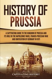 History of Prussia: A Captivating Guide to the Kingdom of Prussia and Its Role in the Napoleonic Wars Franco-Prussian War and Unification of Germany in 1871
