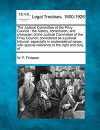 The Judicial Committee of the Privy Council: The History Constitution and Character of the Judicial Committee of the Privy Council Considered as a Judicial Tribunal Especially in Ecclesiastical Cases with Special Reference to the Right and Duty of