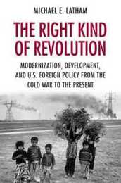 The Right Kind of Revolution: Modernization Development and U.S. Foreign Policy from the Cold War to the Present