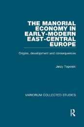 The Manorial Economy in Early-Modern East-Central Europe: Origins Development and Consequences (Variorum Collected Studies)