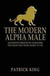 The Modern Alpha Male: Authentic Principles to Become the Man You Were Born to Be...and Attract Women Win Friends Increase Confidence Gain Charisma Master Leadership and Dominate Life
