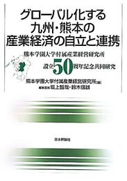 グローバル化する九州・熊本の産業経済の自立と連携 　熊本学園大学付属産業経営研究所設立50周年記念共同研究