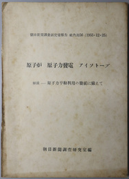 原子炉・原子力発電・アイソトープ  解説－原子力平和利用の発展に備えて（朝日新聞調査研究室報告 社内用 ５６）