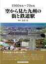 １９６０年代～７０年代　空から見た九州の街と鉄道駅