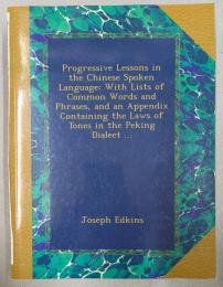 Progressive Lessons in the Chinese Spoken Language, With Lists of Common Words and Phrases, and an Appendix Containing the Laws of Tones in the Peking Dialect ...