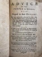 Advice to the People in General,With Regard to their Health:But more particularly calculated for those,who,by their Distance from regular Physicians, or other very experienced practitioners, are the most unlikely to be seasonably provided with the best Advice and Assistance, in acute Diseases, or upon any sudden inward or outward Accident. With A Table of the most cheap, yet effectual Remedies, and the plainest Directions for preparing them readily. Translated from the French Edition of Dr.Tissot's Avis au Peuple,&c. Printed at Lyons; with all his own Notes; a few of his medical Editor's at Lyons; and several occasional Notes, adapted to this English Translation, By J. Kirkpatrick,M.D.